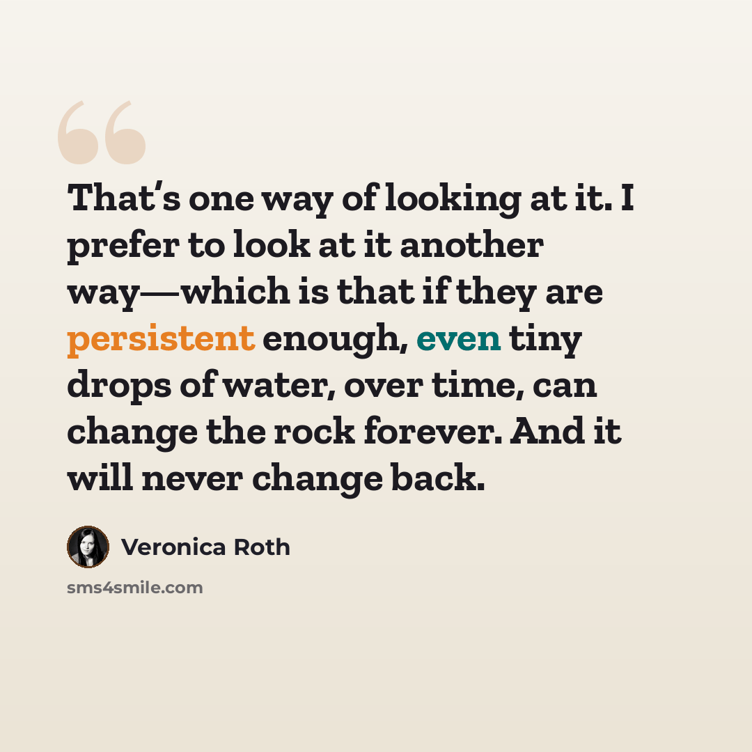 “That’s one way of looking at it. I prefer to look at it another way—which is that if they are persistent enough, even tiny drops of water, over time, can change the rock forever. And it will never change back.” quote by Veronica Roth