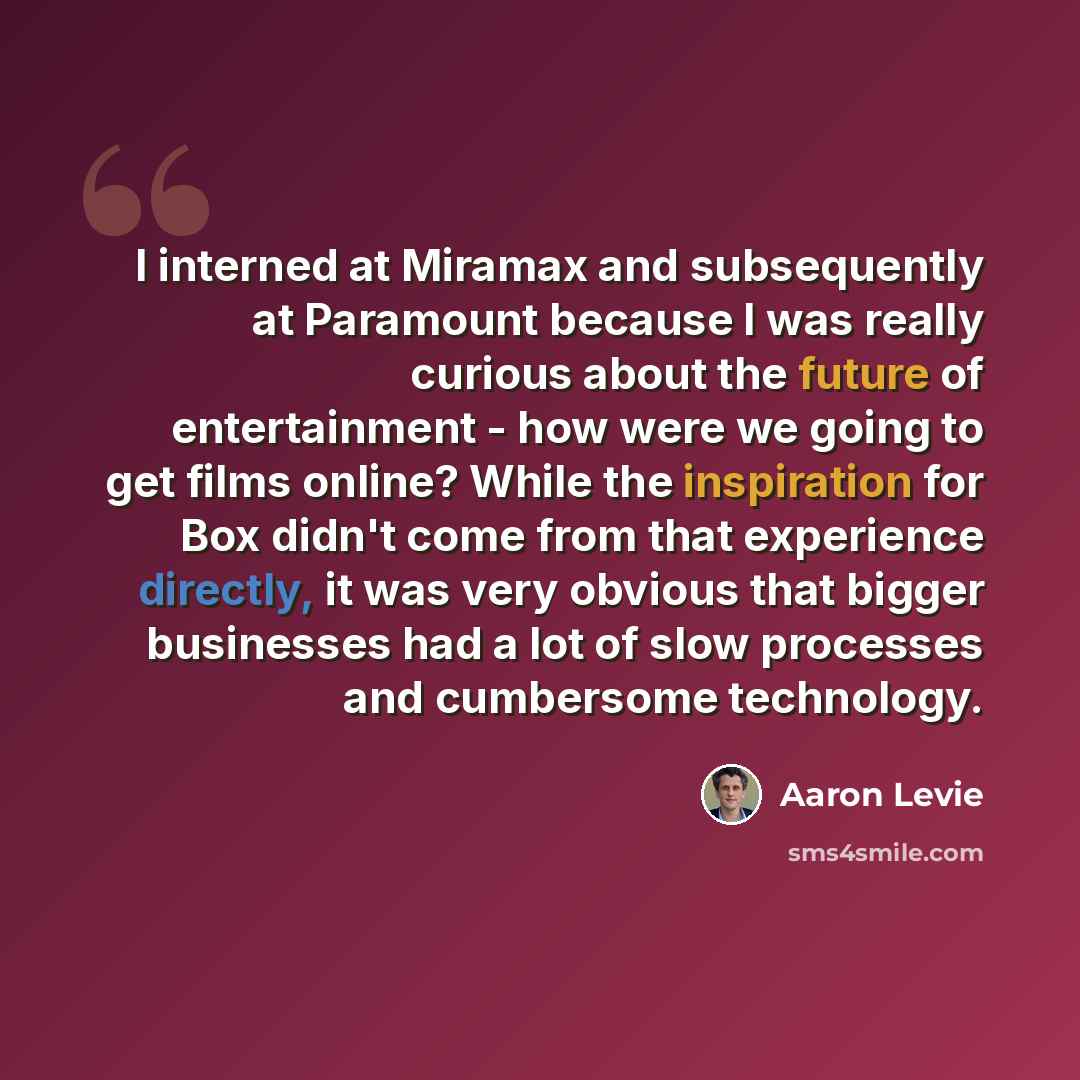 “I interned at Miramax and subsequently at Paramount because I was really curious about the future of entertainment - how were we going to get films online? While the inspiration for Box didn't come from that experience directly, it was very obvious that bigger businesses had a lot of slow…” quote by Aaron Levie