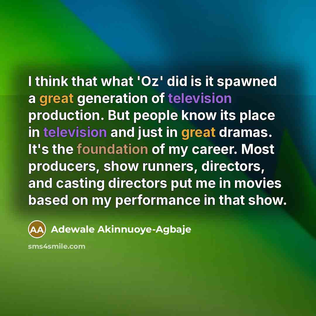 “I think that what 'Oz' did is it spawned a great generation of television production. But people know its place in television and just in great dramas. It's the foundation of my career. Most producers, show runners, directors, and casting directors put me in movies based on my performance in that…” quote by Adewale Akinnuoye-Agbaje