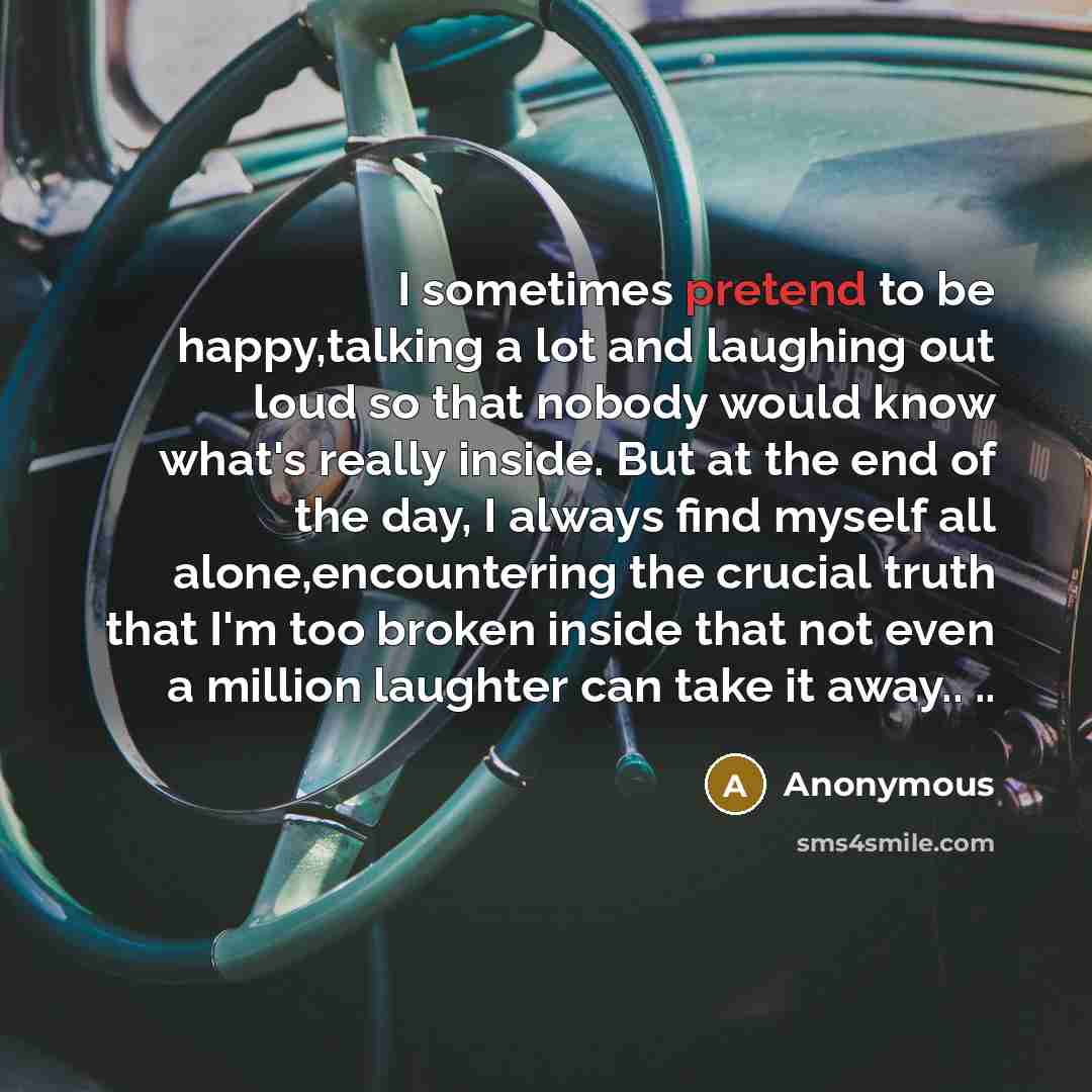 “I sometimes pretend to be happy,talking a lot and laughing out loud so that nobody would know what's really inside. But at the end of the day, I always find myself all alone,encountering the crucial truth that I'm too broken inside that not even a million laughter can take it away.. ..” quote by Anonymous