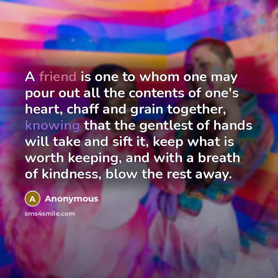 “A friend is one to whom one may pour out all the contents of one's heart, chaff and grain together, knowing that the gentlest of hands will take and sift it, keep what is worth keeping, and with a breath of kindness, blow the rest away.” quote by Anonymous