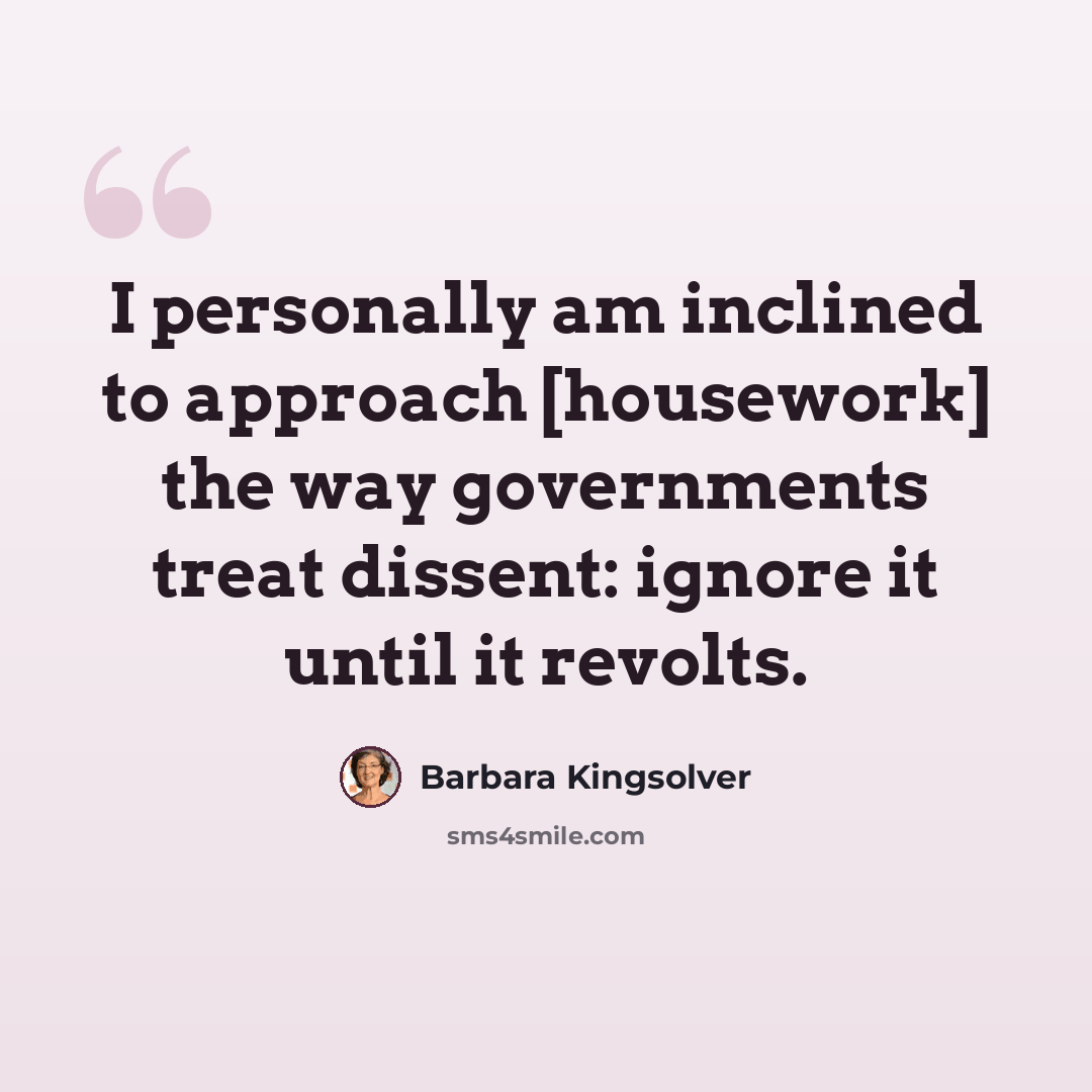 “I personally am inclined to approach [housework] the way governments treat dissent: ignore it until it revolts.” quote by Barbara Kingsolver