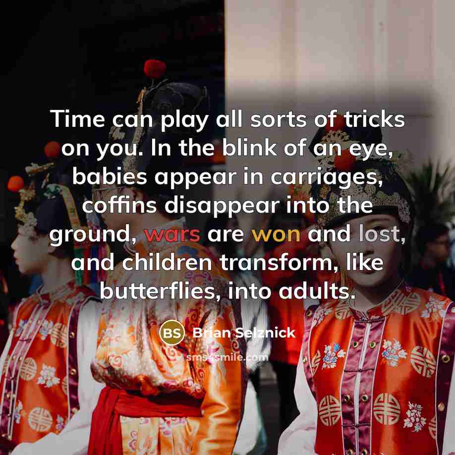 “Time can play all sorts of tricks on you. In the blink of an eye, babies appear in carriages, coffins disappear into the ground, wars are won and lost, and children transform, like butterflies, into adults.” quote by Brian Selznick