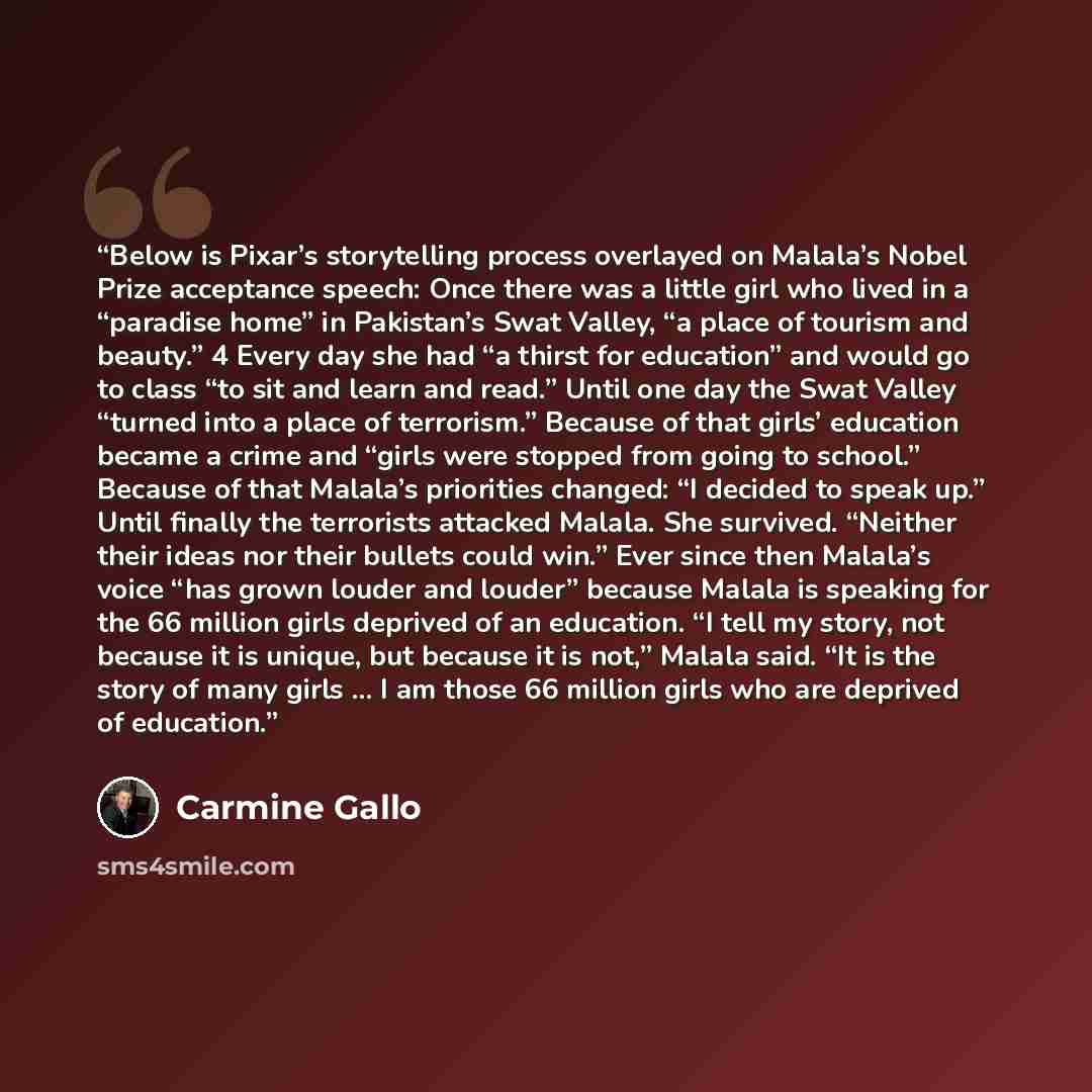 “Below is Pixar’s storytelling process overlayed on Malala’s Nobel Prize acceptance speech: Once there was a little girl who lived in a “paradise home” in Pakistan’s Swat Valley, “a place of tourism and beauty.” 4 Every day she had “a thirst for education” and would go to class “to sit and learn…” quote by Carmine Gallo