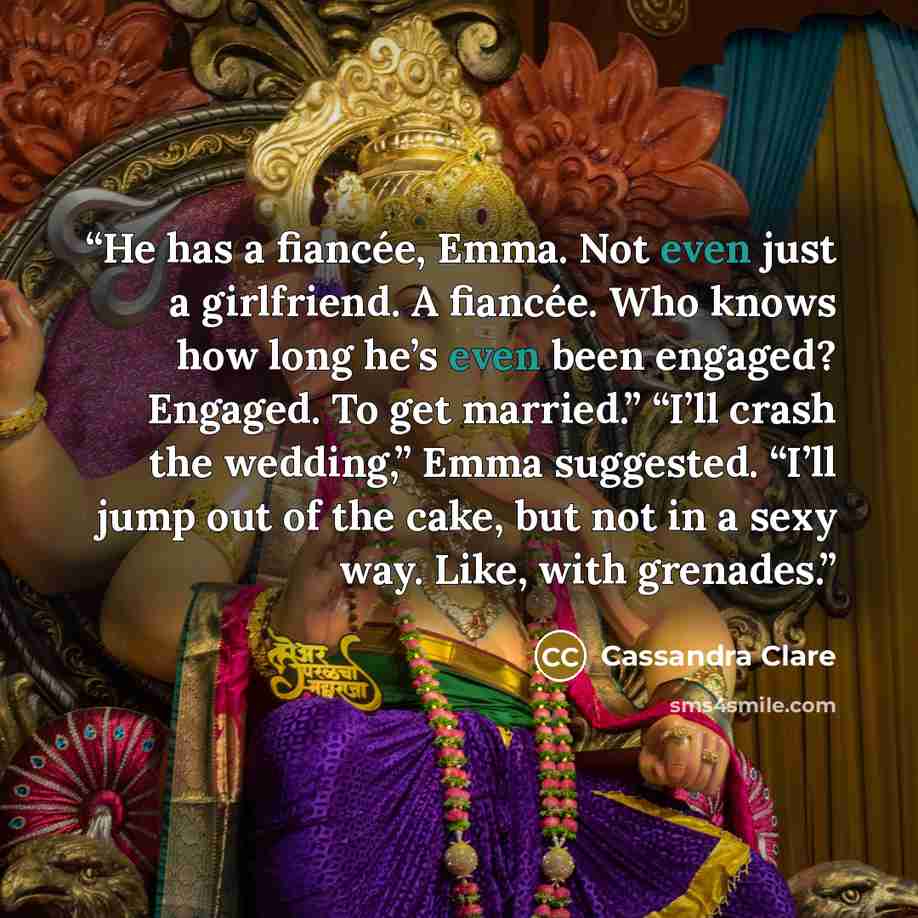 “He has a fiancée, Emma. Not even just a girlfriend. A fiancée. Who knows how long he’s even been engaged? Engaged. To get married.” “I’ll crash the wedding,” Emma suggested. “I’ll jump out of the cake, but not in a sexy way. Like, with grenades.” quote by Cassandra Clare
