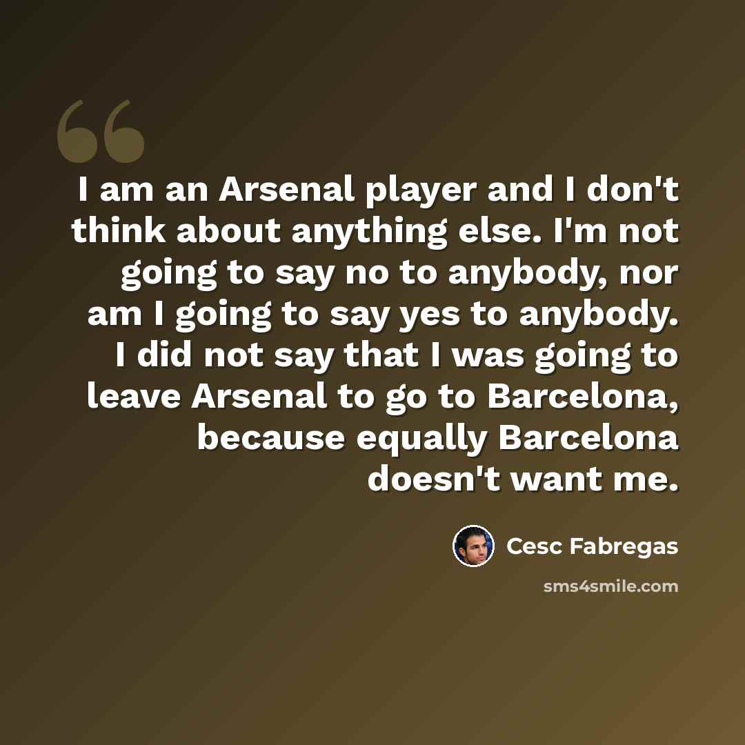 “I am an Arsenal player and I don't think about anything else. I'm not going to say no to anybody, nor am I going to say yes to anybody. I did not say that I was going to leave Arsenal to go to Barcelona, because equally Barcelona doesn't want me.” quote by Cesc Fabregas