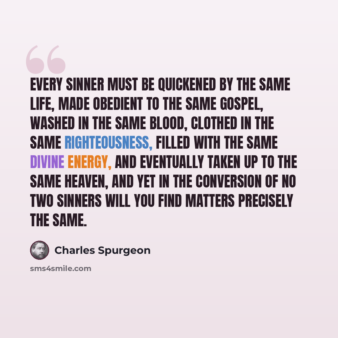 “Every sinner must be quickened by the same life, made obedient to the same gospel, washed in the same blood, clothed in the same righteousness, filled with the same divine energy, and eventually taken up to the same heaven, and yet in the conversion of no two sinners will you find matters…” quote by Charles Spurgeon