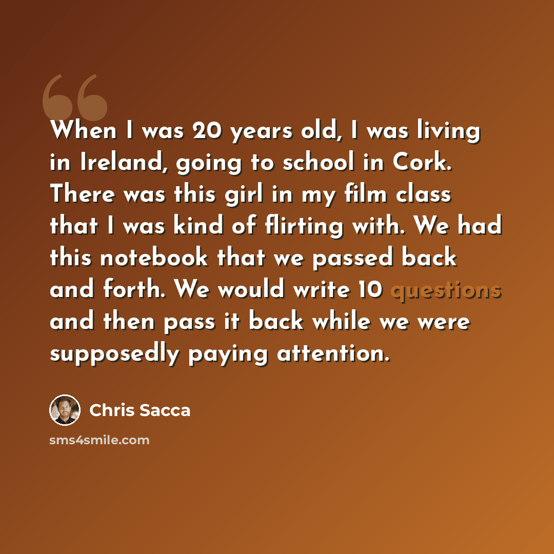 “When I was 20 years old, I was living in Ireland, going to school in Cork. There was this girl in my film class that I was kind of flirting with. We had this notebook that we passed back and forth. We would write 10 questions and then pass it back while we were supposedly paying attention.” quote by Chris Sacca