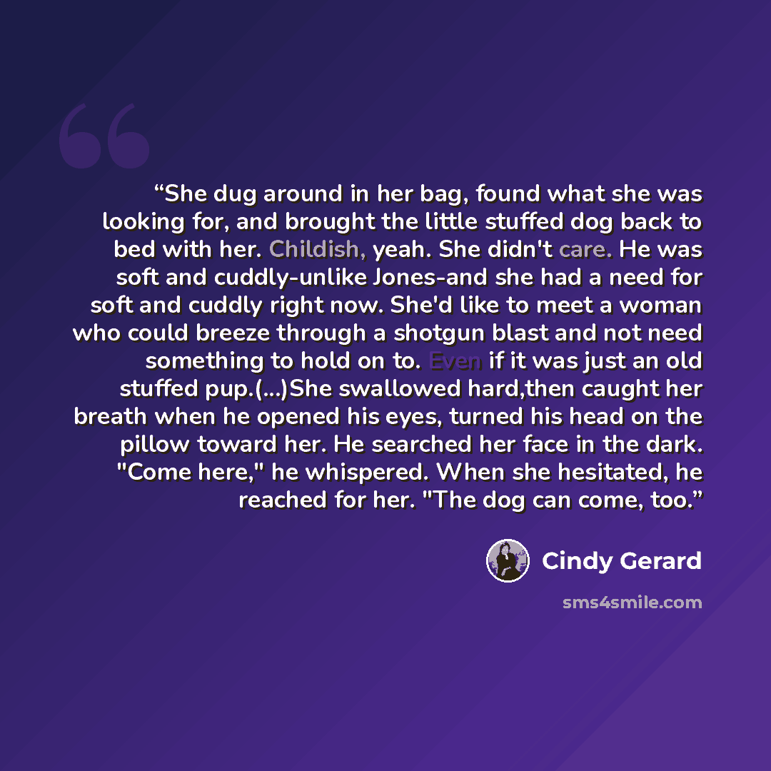 “She dug around in her bag, found what she was looking for, and brought the little stuffed dog back to bed with her. Childish, yeah. She didn't care. He was soft and cuddly-unlike Jones-and she had a need for soft and cuddly right now. She'd like to meet a woman who could breeze through a shotgun…” quote by Cindy Gerard