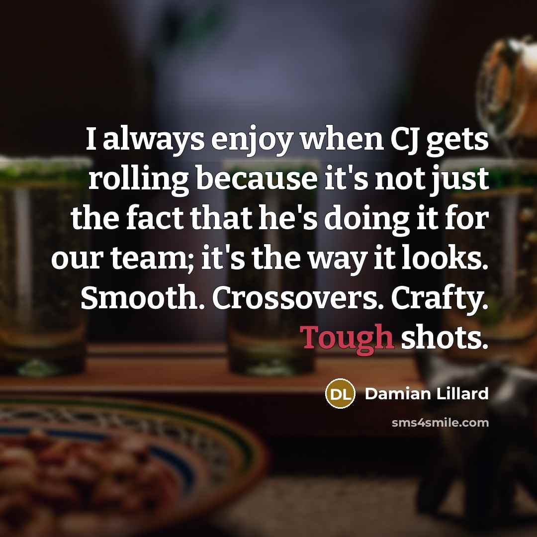“I always enjoy when CJ gets rolling because it's not just the fact that he's doing it for our team; it's the way it looks. Smooth. Crossovers. Crafty. Tough shots.” quote by Damian Lillard