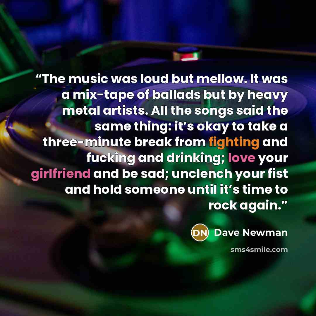 “The music was loud but mellow. It was a mix-tape of ballads but by heavy metal artists. All the songs said the same thing: it’s okay to take a three-minute break from fighting and fucking and drinking; love your girlfriend and be sad; unclench your fist and hold someone until it’s time to rock…” quote by Dave Newman