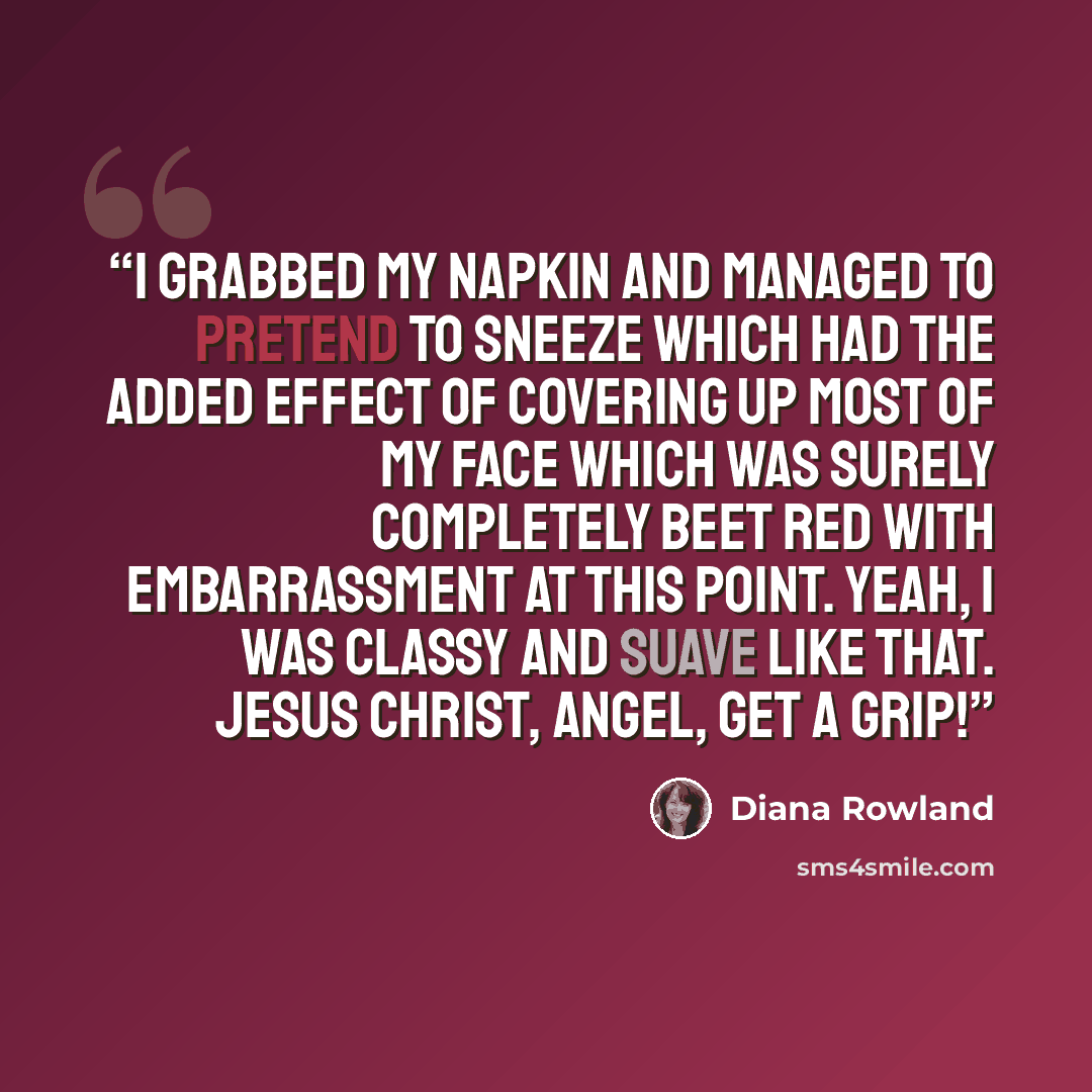 “I grabbed my napkin and managed to pretend to sneeze which had the added effect of covering up most of my face which was surely completely beet red with embarrassment at this point. Yeah, I was classy and suave like that. Jesus Christ, Angel, get a grip!” quote by Diana Rowland