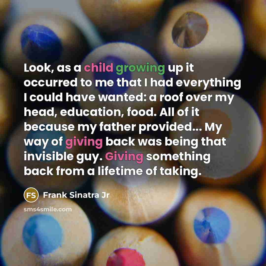 “Look, as a child growing up it occurred to me that I had everything I could have wanted: a roof over my head, education, food. All of it because my father provided... My way of giving back was being that invisible guy. Giving something back from a lifetime of taking.” quote by Frank Sinatra Jr