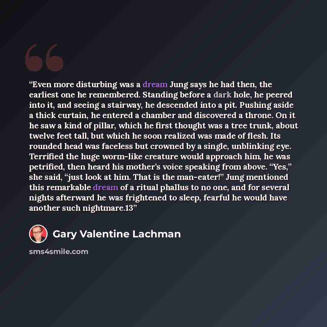 “Even more disturbing was a dream Jung says he had then, the earliest one he remembered. Standing before a dark hole, he peered into it, and seeing a stairway, he descended into a pit. Pushing aside a thick curtain, he entered a chamber and discovered a throne. On it he saw a kind of pillar, which…” quote by Gary Valentine Lachman