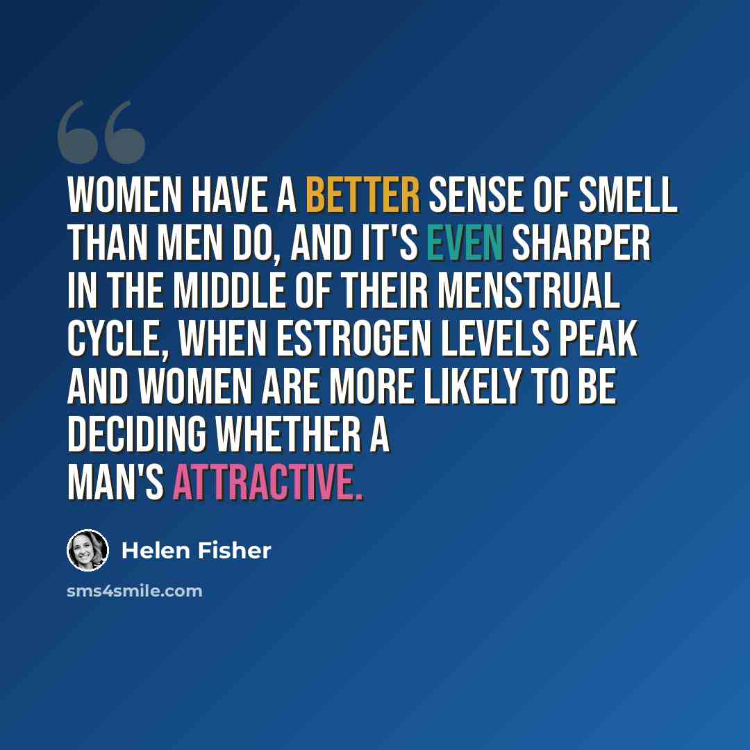“Women have a better sense of smell than men do, and it's even sharper in the middle of their menstrual cycle, when estrogen levels peak and women are more likely to be deciding whether a man's attractive.” quote by Helen Fisher