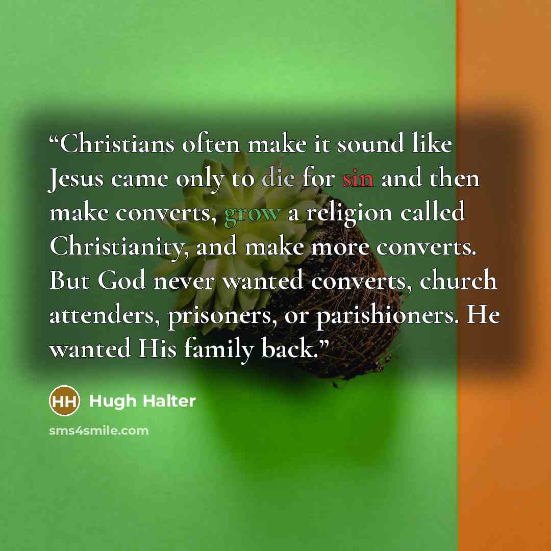 “Christians often make it sound like Jesus came only to die for sin and then make converts, grow a religion called Christianity, and make more converts. But God never wanted converts, church attenders, prisoners, or parishioners. He wanted His family back.” quote by Hugh Halter