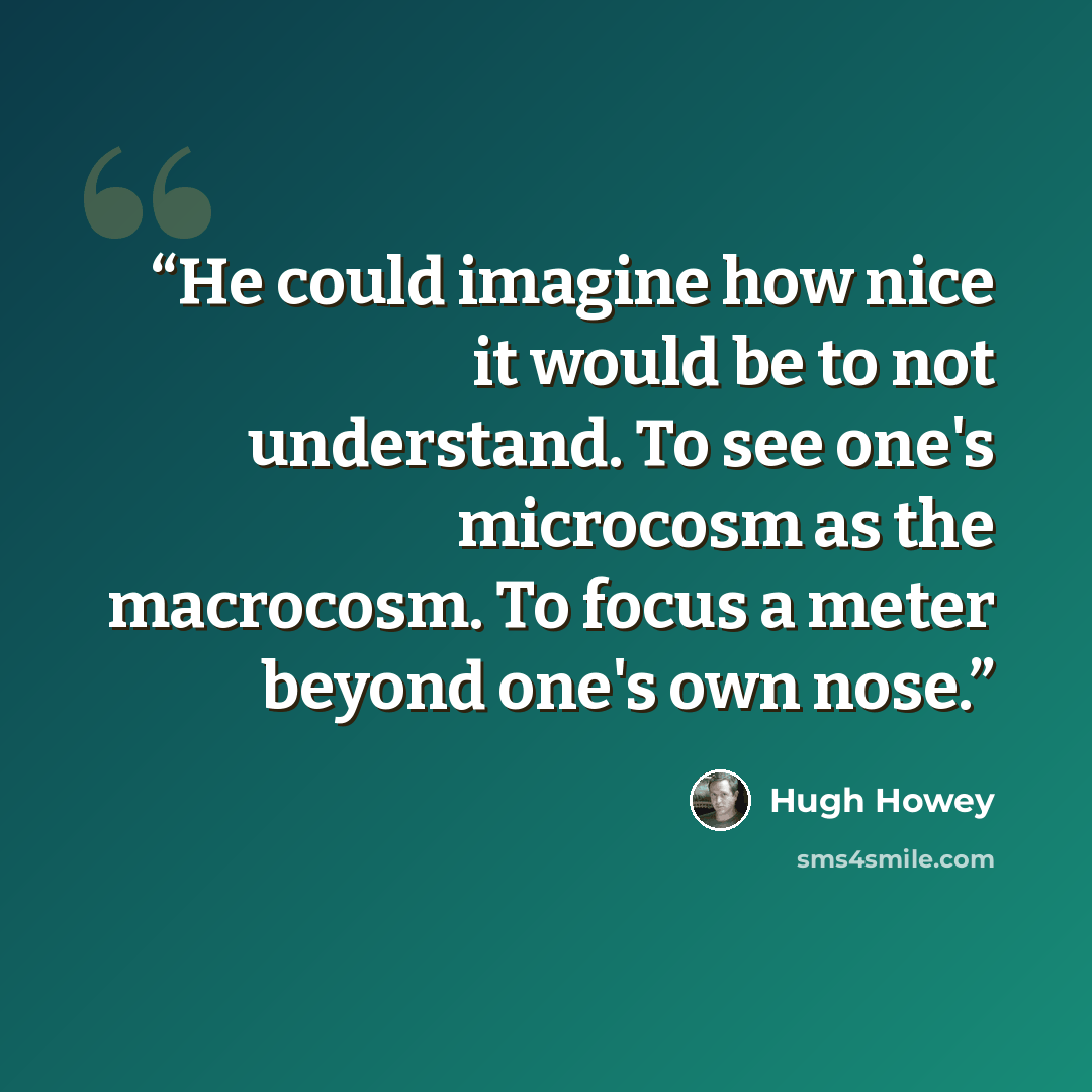 “He could imagine how nice it would be to not understand. To see one's microcosm as the macrocosm. To focus a meter beyond one's own nose.” quote by Hugh Howey
