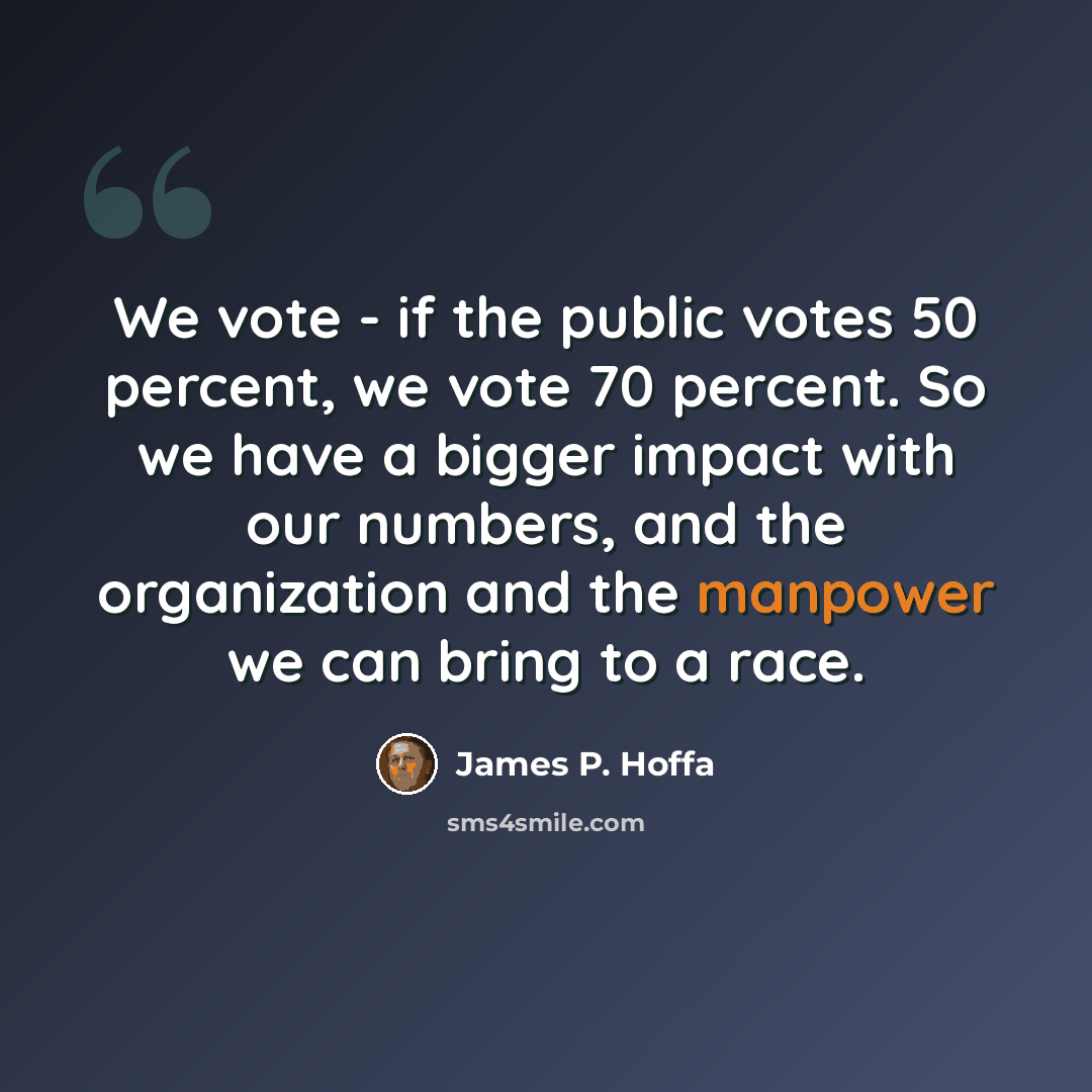 “We vote - if the public votes 50 percent, we vote 70 percent. So we have a bigger impact with our numbers, and the organization and the manpower we can bring to a race.” quote by James P. Hoffa