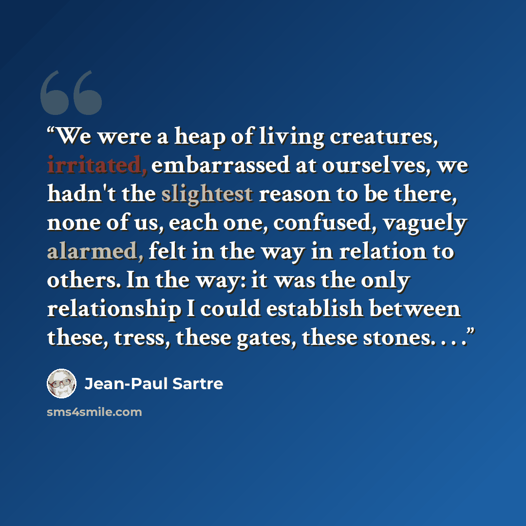 “We were a heap of living creatures, irritated, embarrassed at ourselves, we hadn't the slightest reason to be there, none of us, each one, confused, vaguely alarmed, felt in the way in relation to others. In the way: it was the only relationship I could establish between these, tress, these gates…” quote by Jean-Paul Sartre