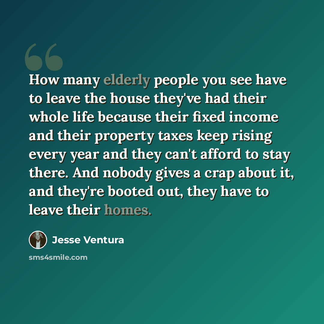 “How many elderly people you see have to leave the house they've had their whole life because their fixed income and their property taxes keep rising every year and they can't afford to stay there. And nobody gives a crap about it, and they're booted out, they have to leave their homes.” quote by Jesse Ventura