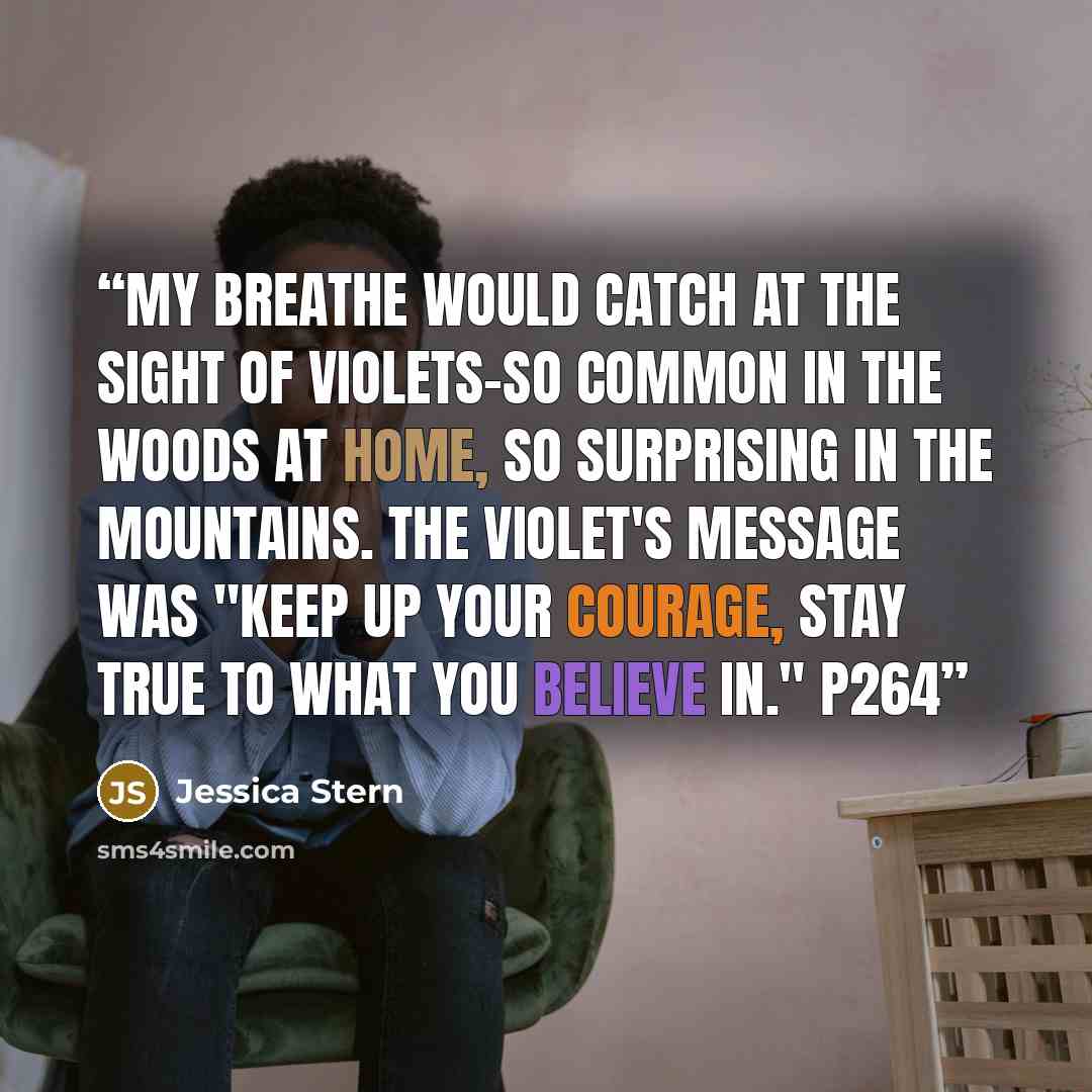 “My breathe would catch at the sight of violets-so common in the woods at home, so surprising in the mountains. The violet's message was "Keep up your courage, stay true to what you believe in." p264” quote by Jessica Stern