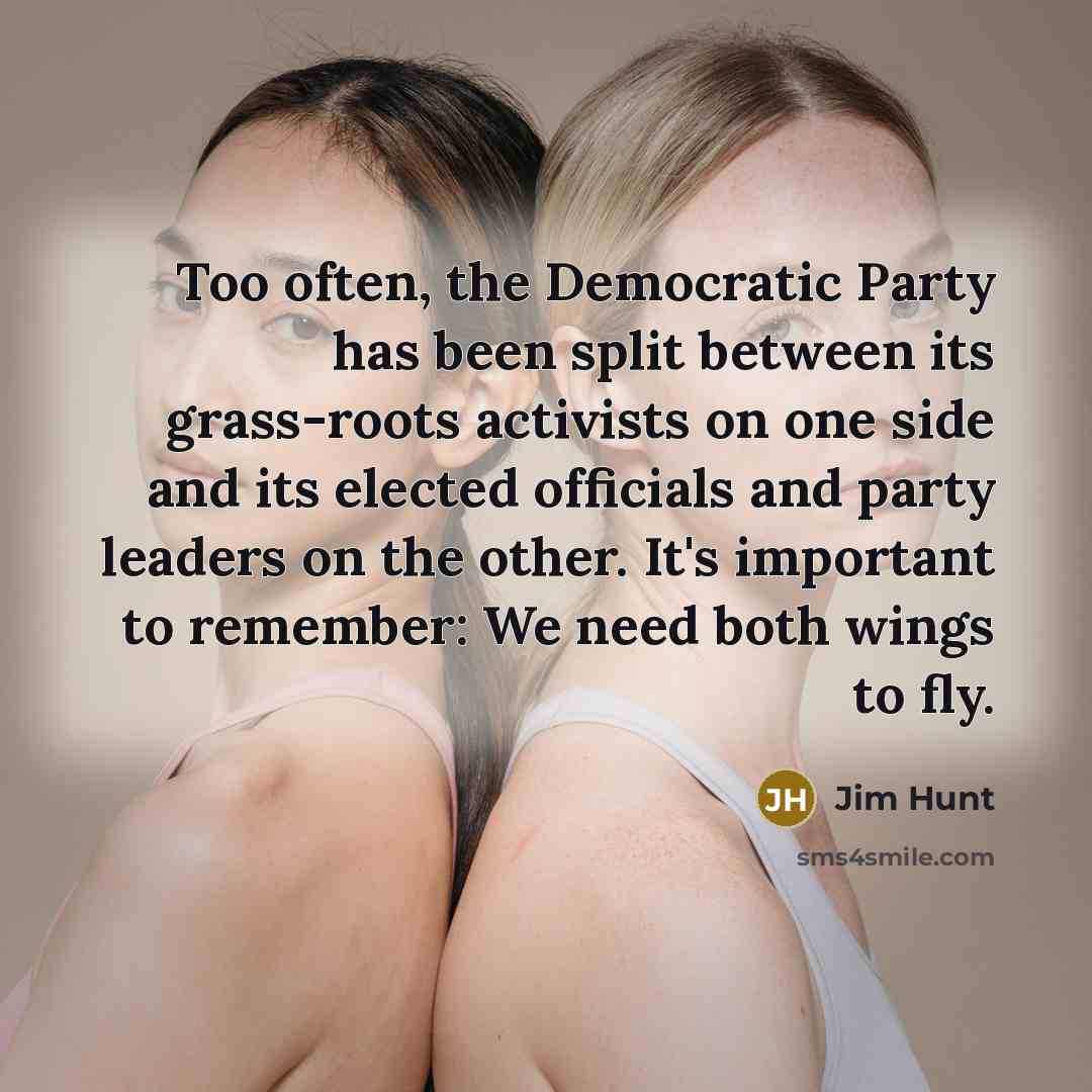 “Too often, the Democratic Party has been split between its grass-roots activists on one side and its elected officials and party leaders on the other. It's important to remember: We need both wings to fly.” quote by Jim Hunt