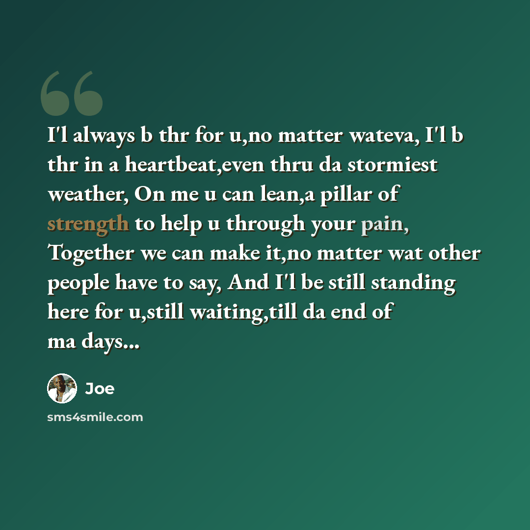“I'l always b thr for u,no matter wateva, I'l b thr in a heartbeat,even thru da stormiest weather, On me u can lean,a pillar of strength to help u through your pain, Together we can make it,no matter wat other people have to say, And I'l be still standing here for u,still waiting,till da end of ma…” quote by Joe
