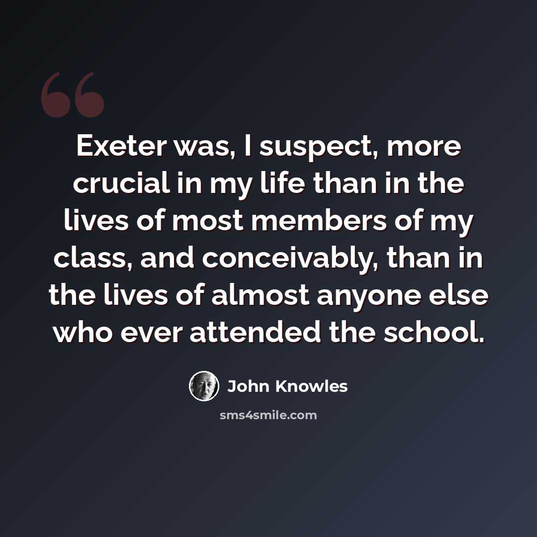 “Exeter was, I suspect, more crucial in my life than in the lives of most members of my class, and conceivably, than in the lives of almost anyone else who ever attended the school.” quote by John Knowles
