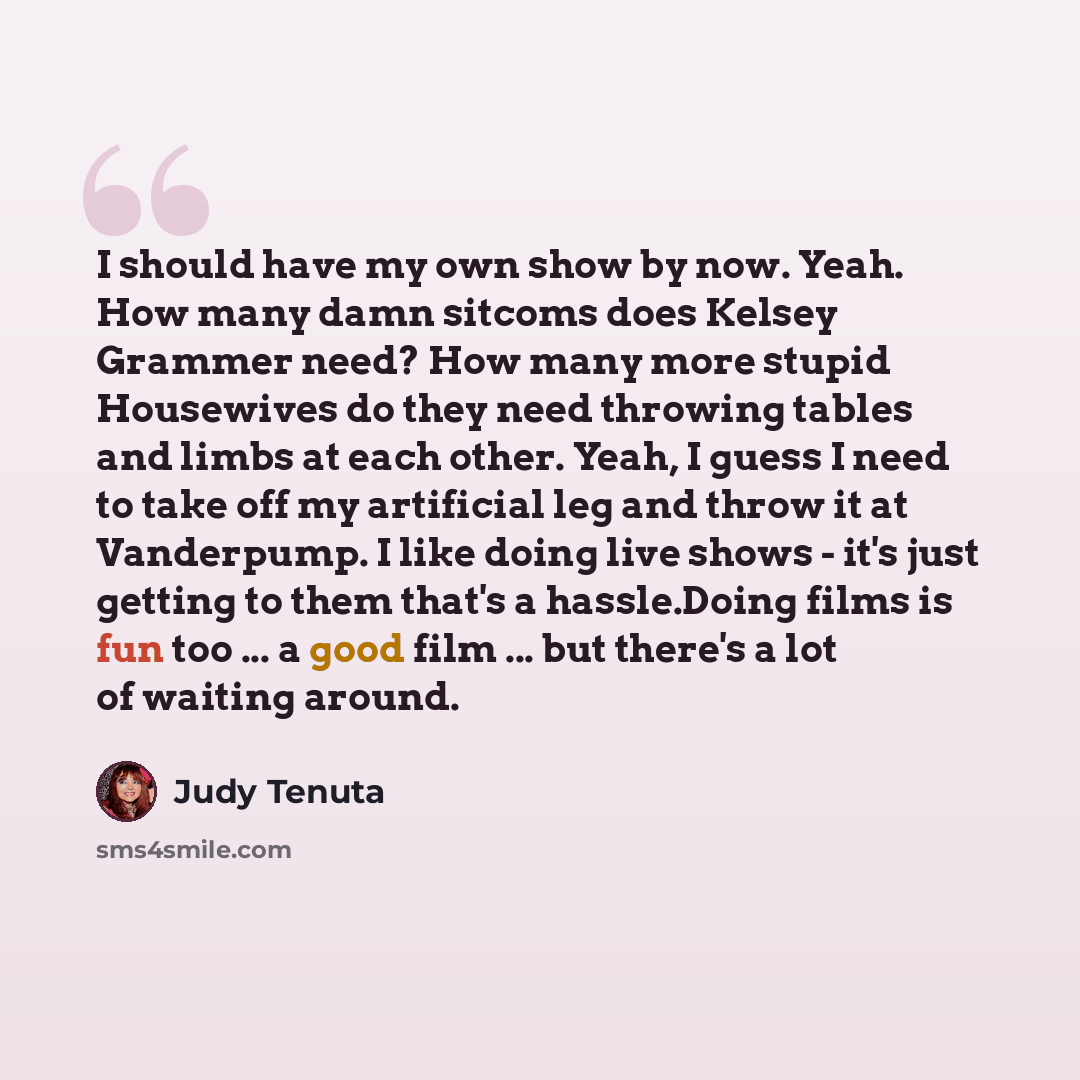 “I should have my own show by now. Yeah. How many damn sitcoms does Kelsey Grammer need? How many more stupid Housewives do they need throwing tables and limbs at each other. Yeah, I guess I need to take off my artificial leg and throw it at Vanderpump. I like doing live shows - it's just getting…” quote by Judy Tenuta