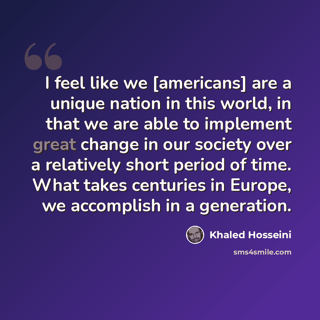 “I feel like we [americans] are a unique nation in this world, in that we are able to implement great change in our society over a relatively short period of time. What takes centuries in Europe, we accomplish in a generation.” quote by Khaled Hosseini