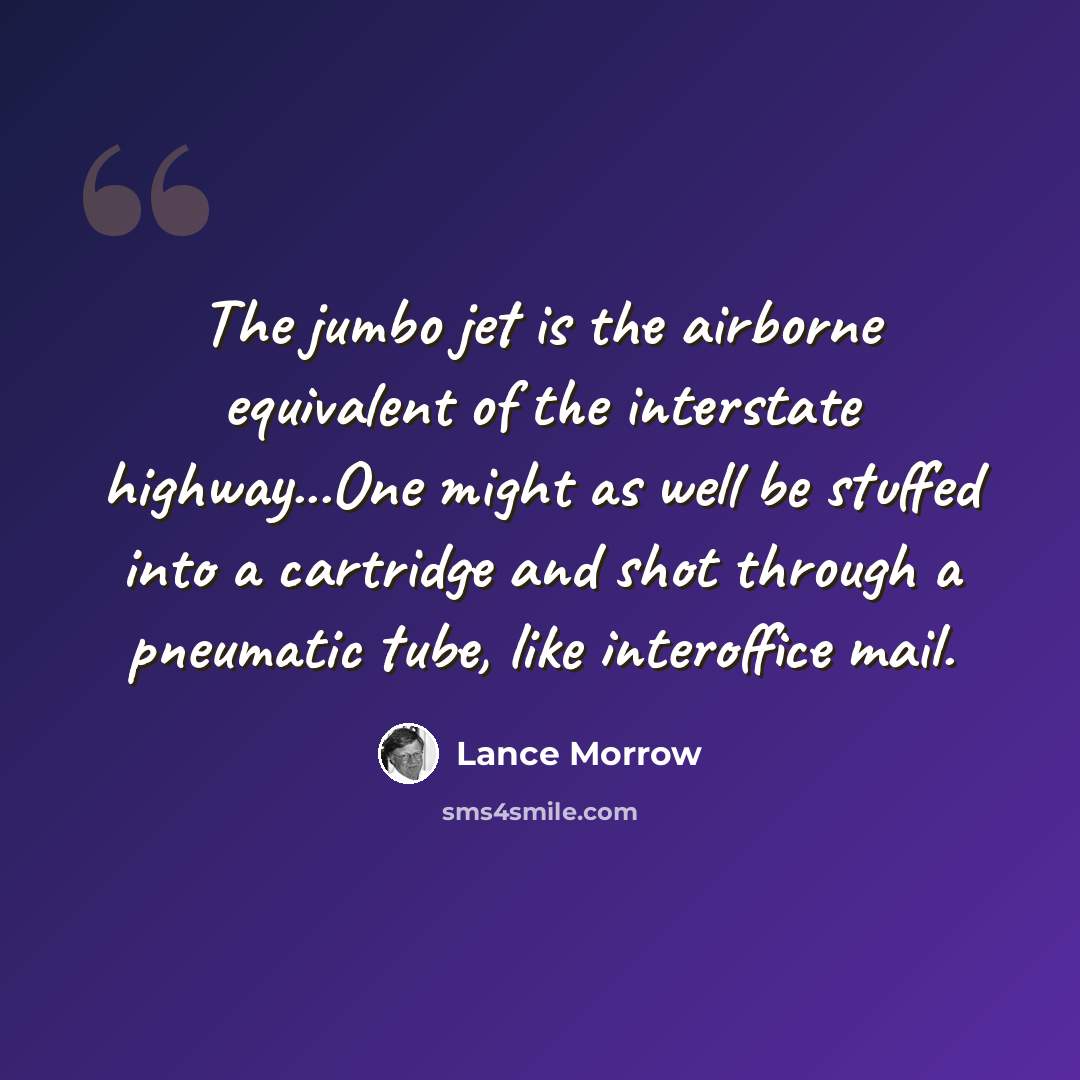 “The jumbo jet is the airborne equivalent of the interstate highway...One might as well be stuffed into a cartridge and shot through a pneumatic tube, like interoffice mail.” quote by Lance Morrow