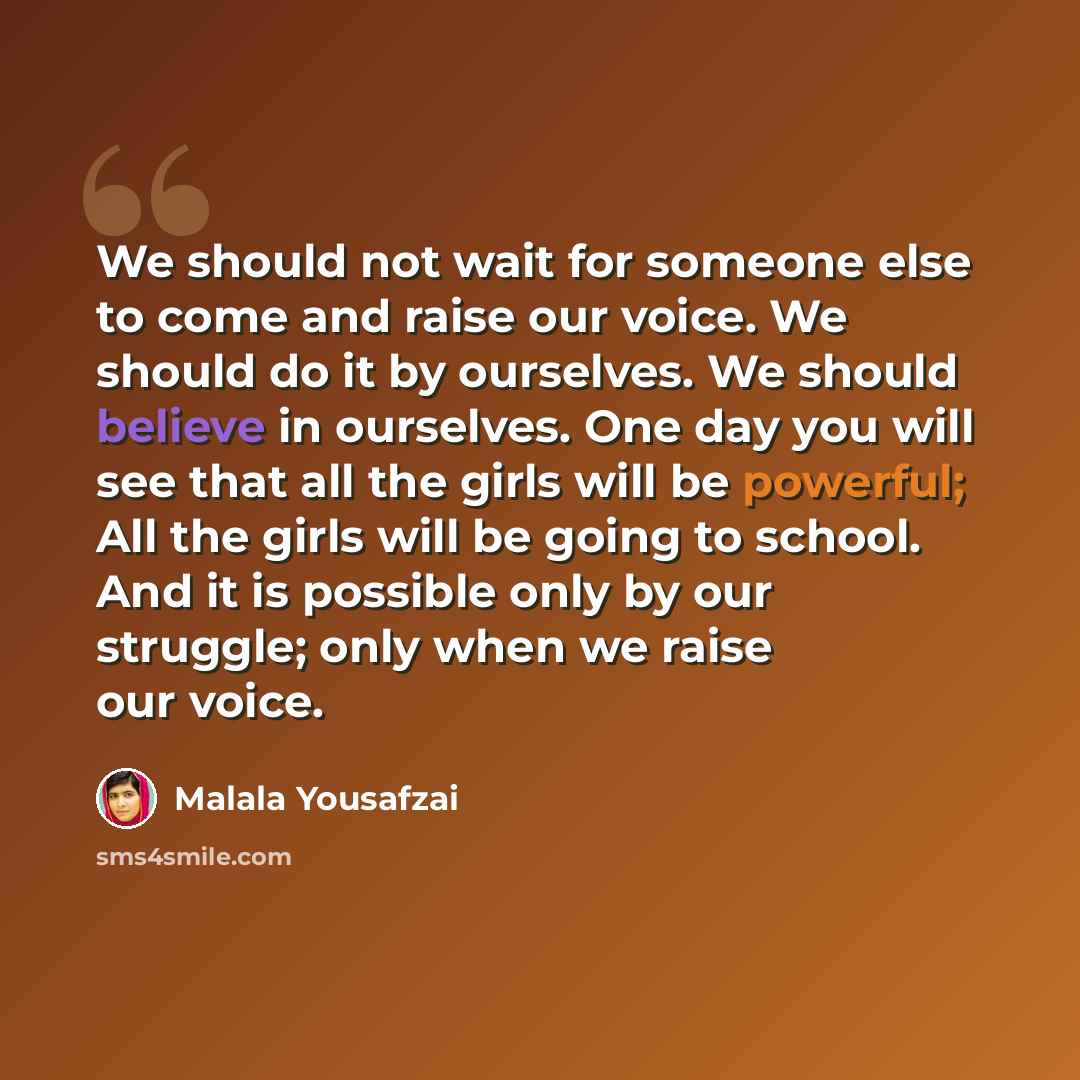 “We should not wait for someone else to come and raise our voice. We should do it by ourselves. We should believe in ourselves. One day you will see that all the girls will be powerful; All the girls will be going to school. And it is possible only by our struggle; only when we raise our voice.” quote by Malala Yousafzai