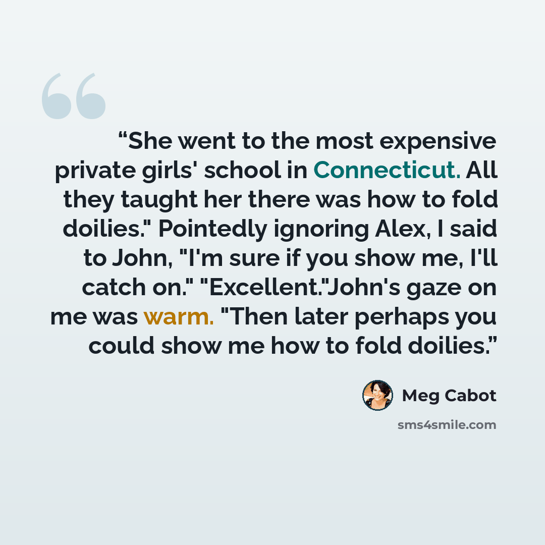 “She went to the most expensive private girls' school in Connecticut. All they taught her there was how to fold doilies." Pointedly ignoring Alex, I said to John, "I'm sure if you show me, I'll catch on." "Excellent."John's gaze on me was warm. "Then later perhaps you could show me how to fold…” quote by Meg Cabot