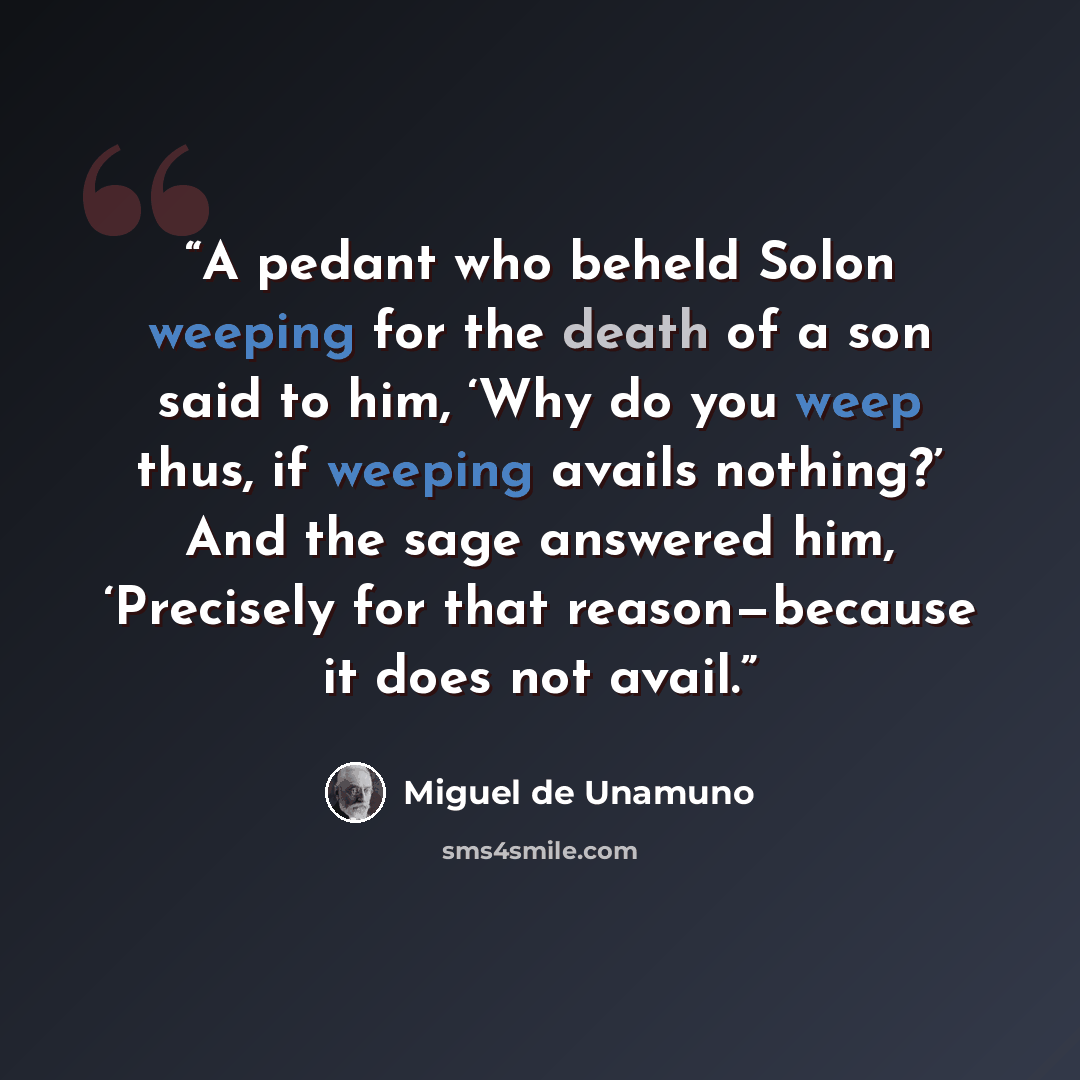 “A pedant who beheld Solon weeping for the death of a son said to him, ‘Why do you weep thus, if weeping avails nothing?’ And the sage answered him, ‘Precisely for that reason—because it does not avail.” quote by Miguel de Unamuno
