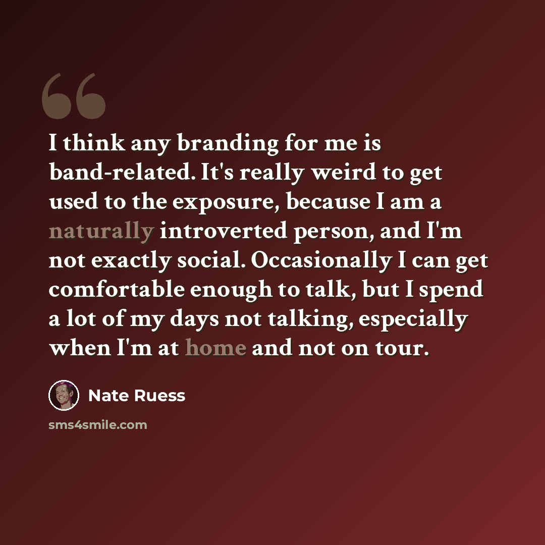 “I think any branding for me is band-related. It's really weird to get used to the exposure, because I am a naturally introverted person, and I'm not exactly social. Occasionally I can get comfortable enough to talk, but I spend a lot of my days not talking, especially when I'm at home and not on…” quote by Nate Ruess