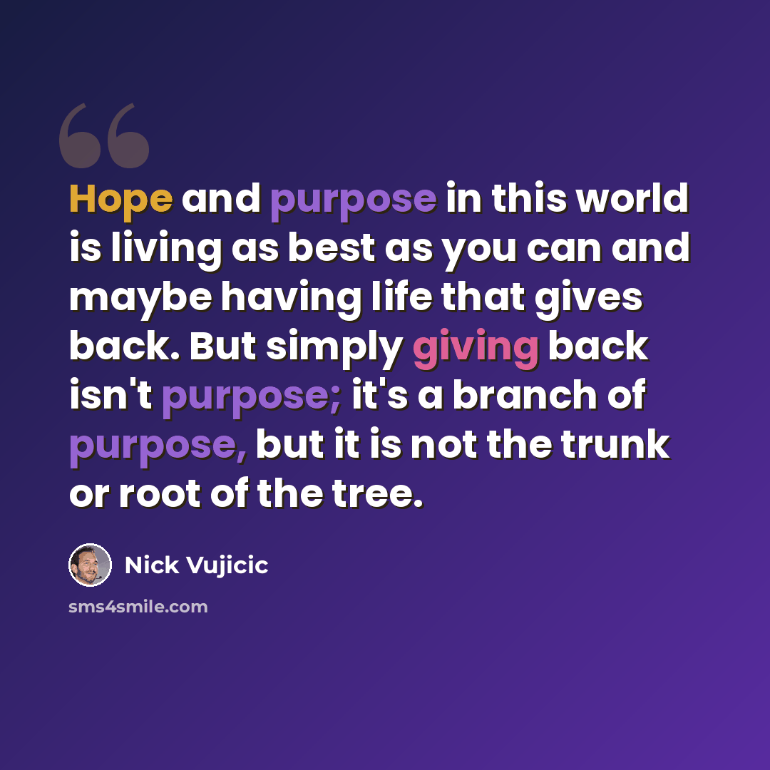 “Hope and purpose in this world is living as best as you can and maybe having life that gives back. But simply giving back isn't purpose; it's a branch of purpose, but it is not the trunk or root of the tree.” quote by Nick Vujicic