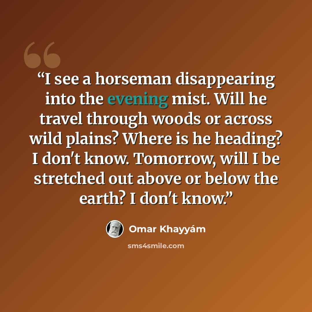 “I see a horseman disappearing into the evening mist. Will he travel through woods or across wild plains? Where is he heading? I don't know. Tomorrow, will I be stretched out above or below the earth? I don't know.” quote by Omar Khayyám