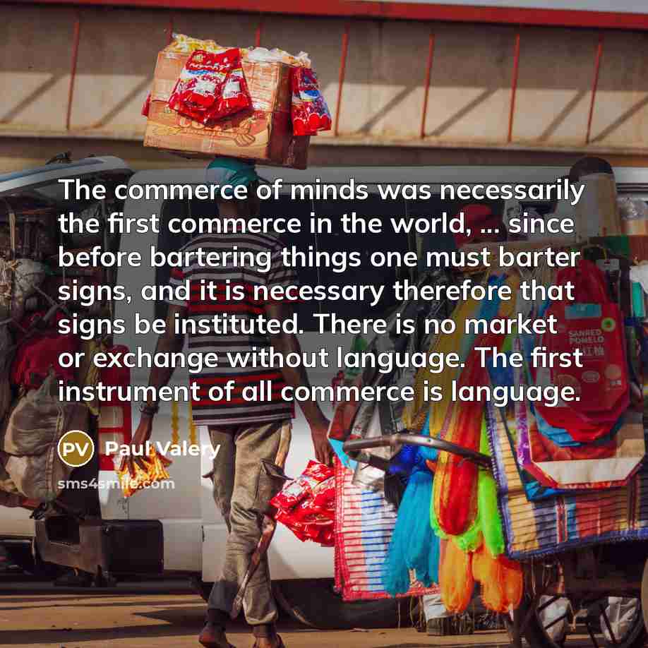 “The commerce of minds was necessarily the first commerce in the world, ... since before bartering things one must barter signs, and it is necessary therefore that signs be instituted. There is no market or exchange without language. The first instrument of all commerce is language.” quote by Paul Valery