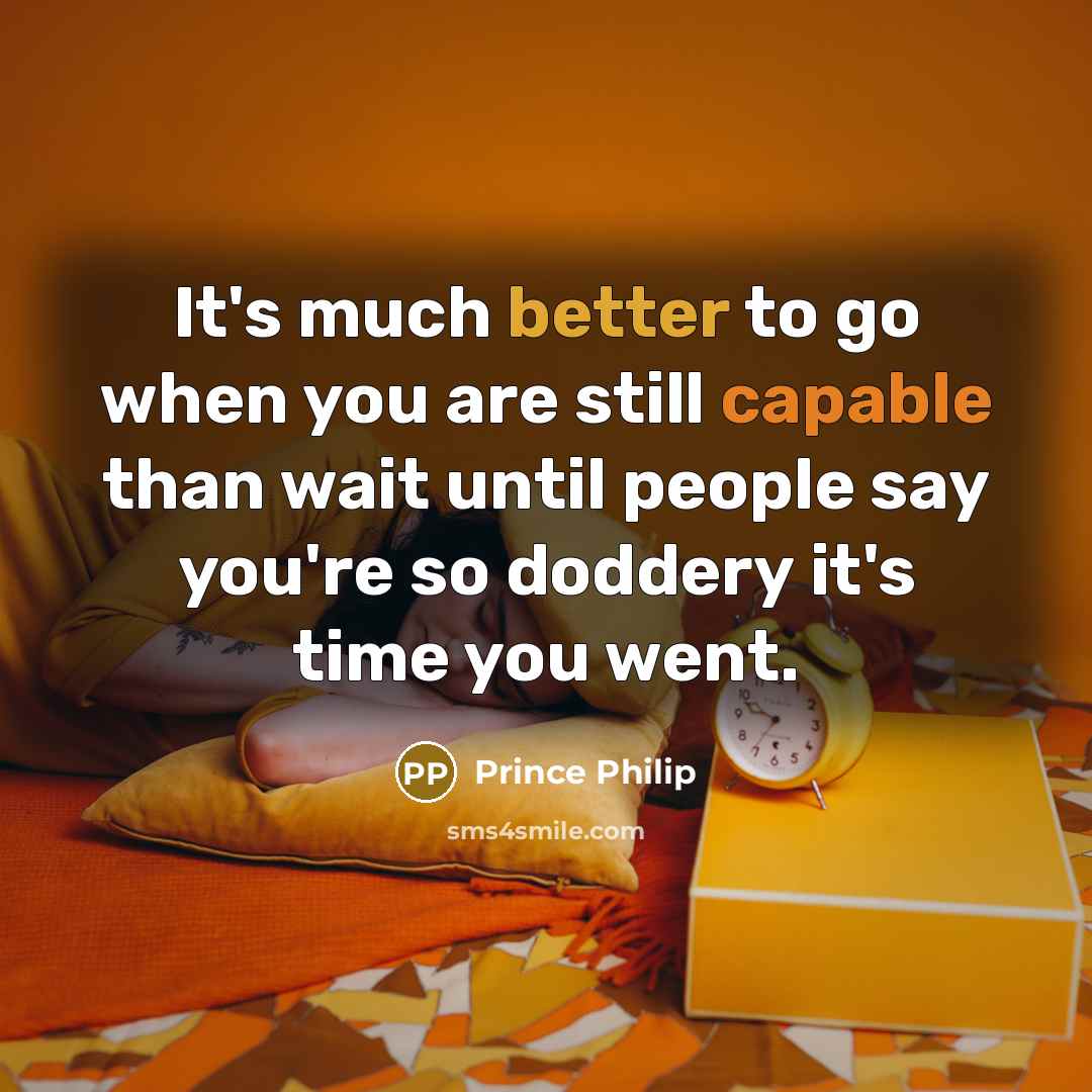“It's much better to go when you are still capable than wait until people say you're so doddery it's time you went.” quote by Prince Philip