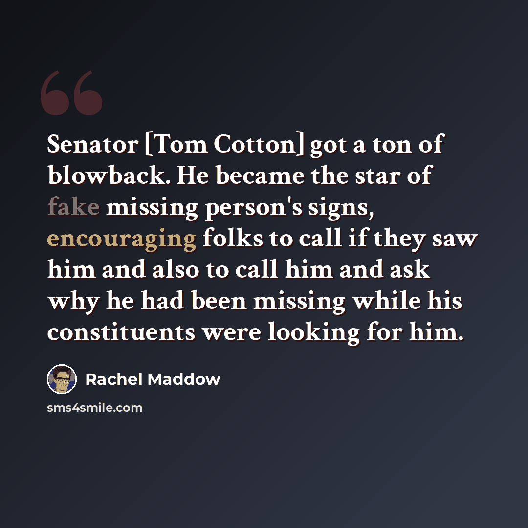 “Senator [Tom Cotton] got a ton of blowback. He became the star of fake missing person's signs, encouraging folks to call if they saw him and also to call him and ask why he had been missing while his constituents were looking for him.” quote by Rachel Maddow