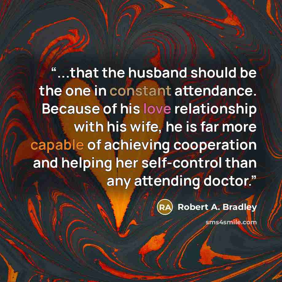 “...that the husband should be the one in constant attendance. Because of his love relationship with his wife, he is far more capable of achieving cooperation and helping her self-control than any attending doctor.” quote by Robert A. Bradley