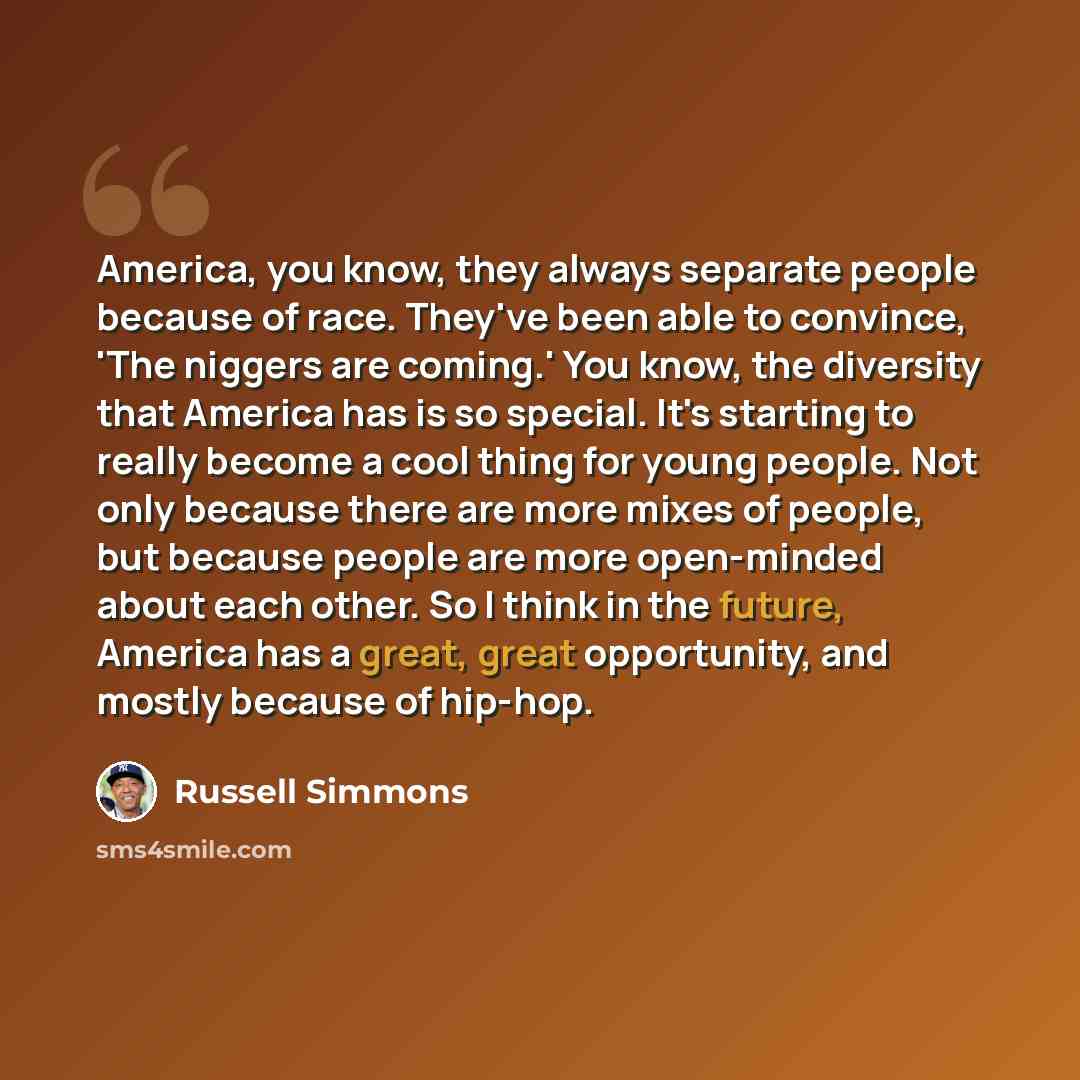 “America, you know, they always separate people because of race. They've been able to convince, 'The niggers are coming.' You know, the diversity that America has is so special. It's starting to really become a cool thing for young people. Not only because there are more mixes of people, but…” quote by Russell Simmons