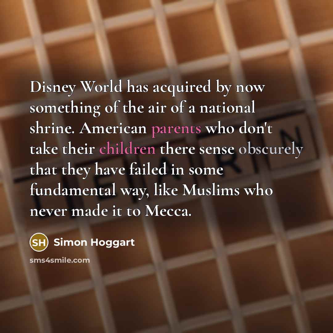 “Disney World has acquired by now something of the air of a national shrine. American parents who don't take their children there sense obscurely that they have failed in some fundamental way, like Muslims who never made it to Mecca.” quote by Simon Hoggart