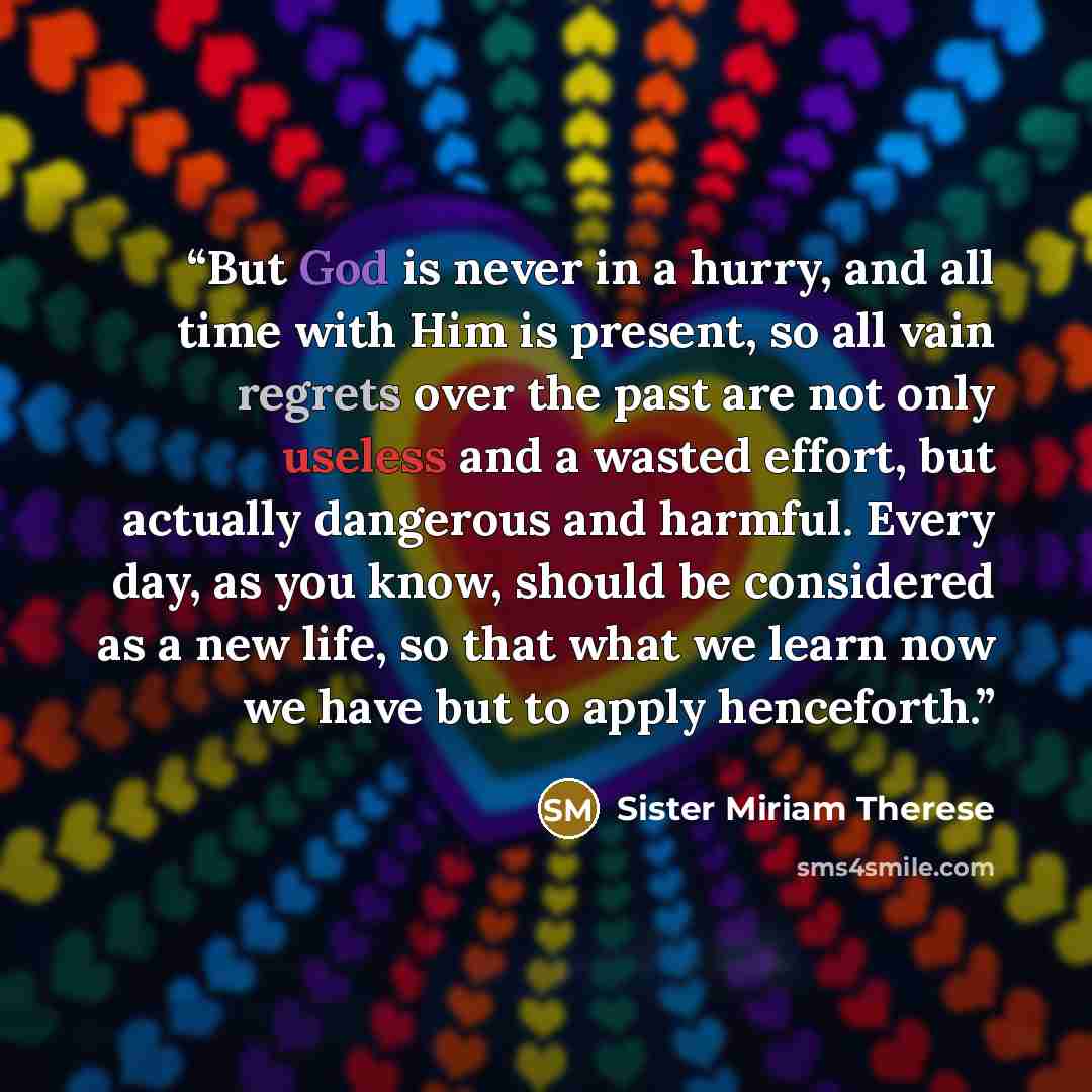 “But God is never in a hurry, and all time with Him is present, so all vain regrets over the past are not only useless and a wasted effort, but actually dangerous and harmful. Every day, as you know, should be considered as a new life, so that what we learn now we have but to apply henceforth.” quote by Sister Miriam Therese