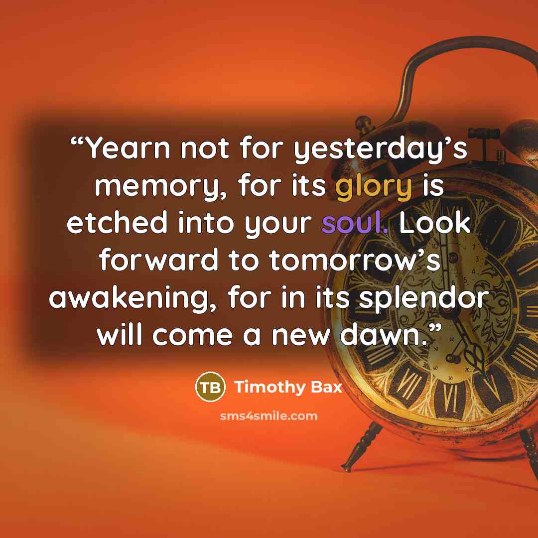 “Yearn not for yesterday’s memory, for its glory is etched into your soul. Look forward to tomorrow’s awakening, for in its splendor will come a new dawn.” quote by Timothy Bax