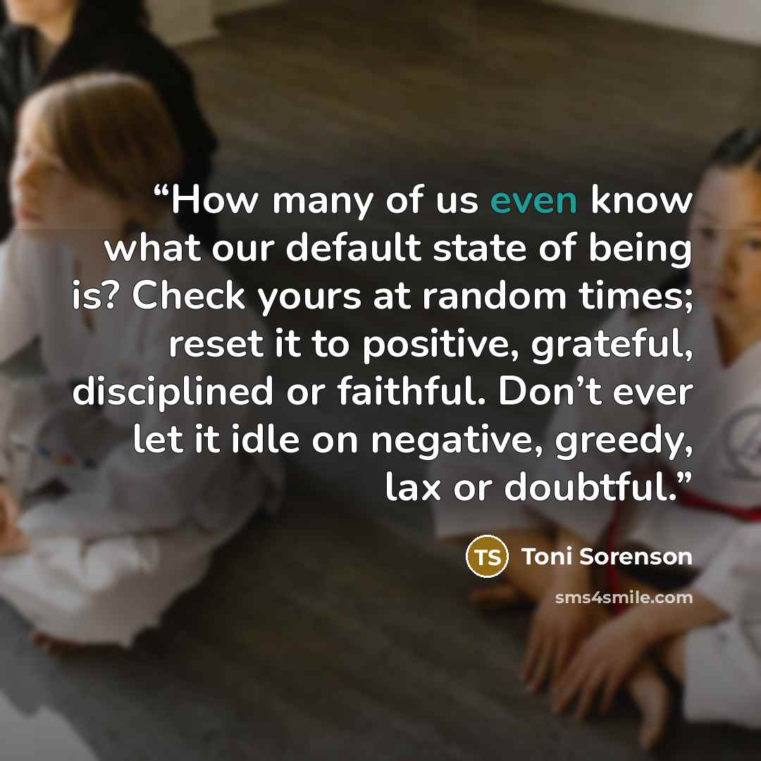 “How many of us even know what our default state of being is? Check yours at random times; reset it to positive, grateful, disciplined or faithful. Don’t ever let it idle on negative, greedy, lax or doubtful.” quote by Toni Sorenson