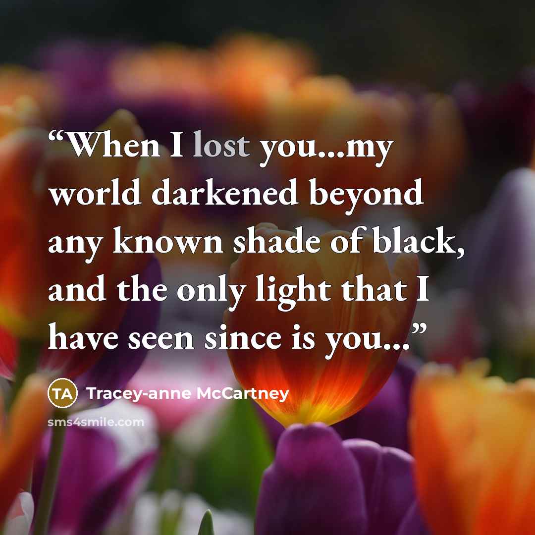 “When I lost you...my world darkened beyond any known shade of black, and the only light that I have seen since is you...” quote by Tracey-anne McCartney