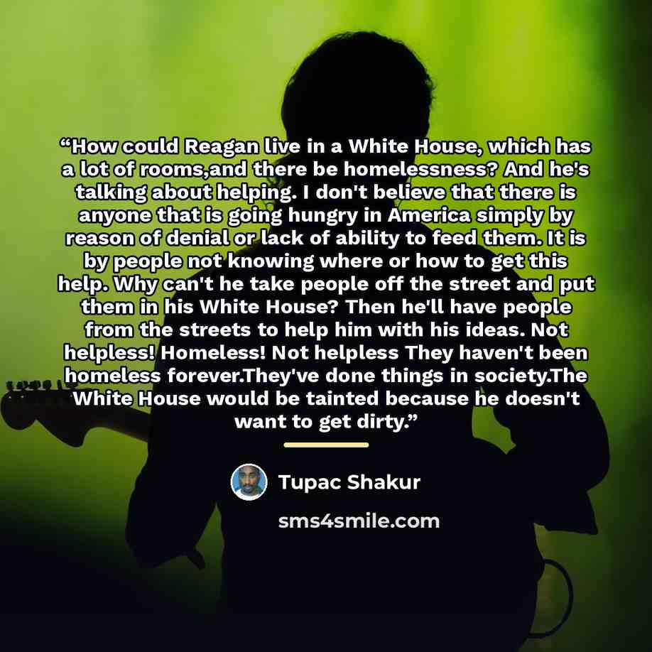 “How could Reagan live in a White House, which has a lot of rooms,and there be homelessness? And he's talking about helping. I don't believe that there is anyone that is going hungry in America simply by reason of denial or lack of ability to feed them. It is by people not knowing where or how to…” quote by Tupac Shakur
