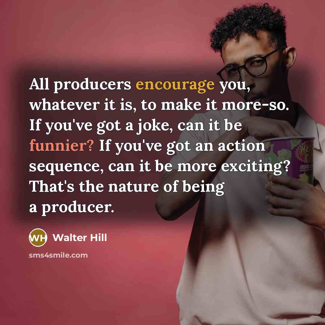 “All producers encourage you, whatever it is, to make it more-so. If you've got a joke, can it be funnier? If you've got an action sequence, can it be more exciting? That's the nature of being a producer.” quote by Walter Hill