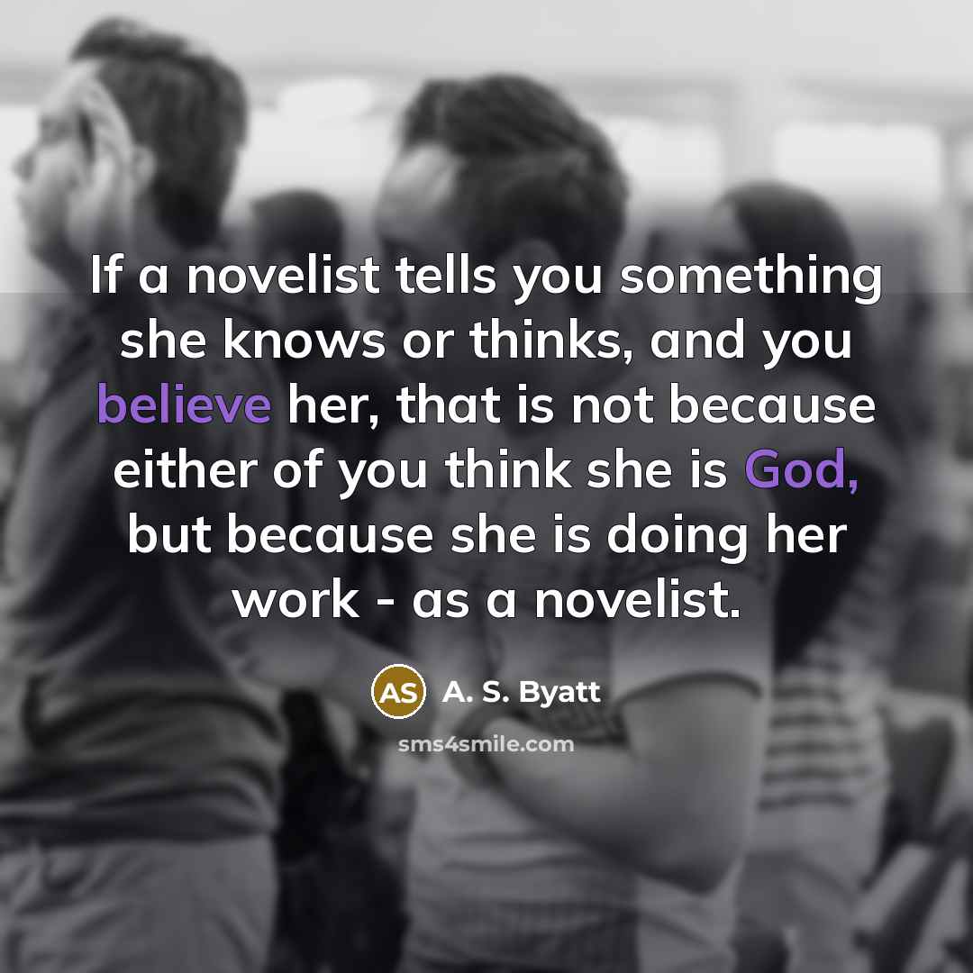 “If a novelist tells you something she knows or thinks, and you believe her, that is not because either of you think she is God, but because she is doing her work - as a novelist.” quote by A. S. Byatt